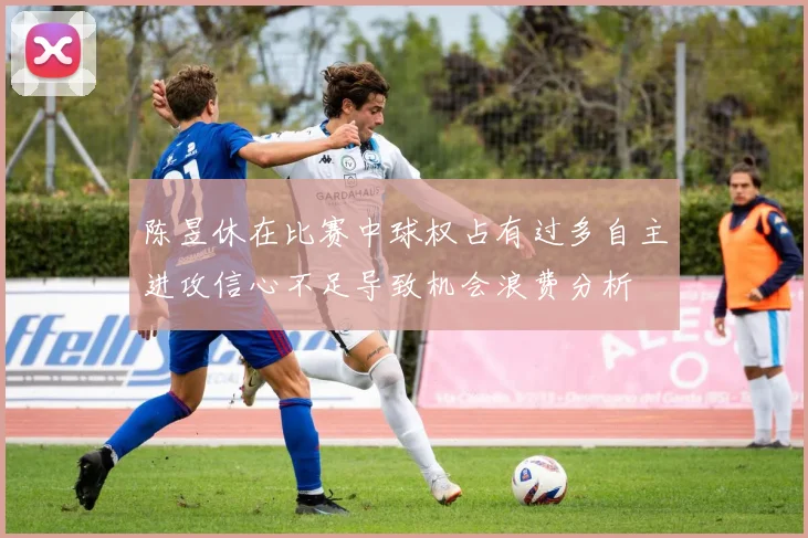 陈昱休在比赛中球权占有过多自主进攻信心不足导致机会浪费分析