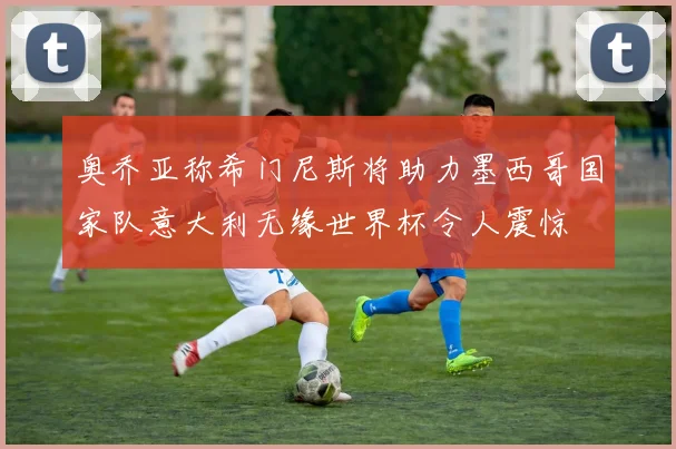 奥乔亚称希门尼斯将助力墨西哥国家队意大利无缘世界杯令人震惊