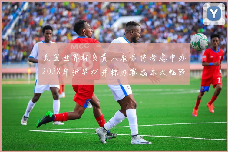美国世界杯负责人表示将考虑申办2038年世界杯并称办赛成本大幅降低