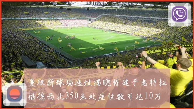 曼联新球场选址揭晓将建于老特拉福德西北350米处座位数可达10万