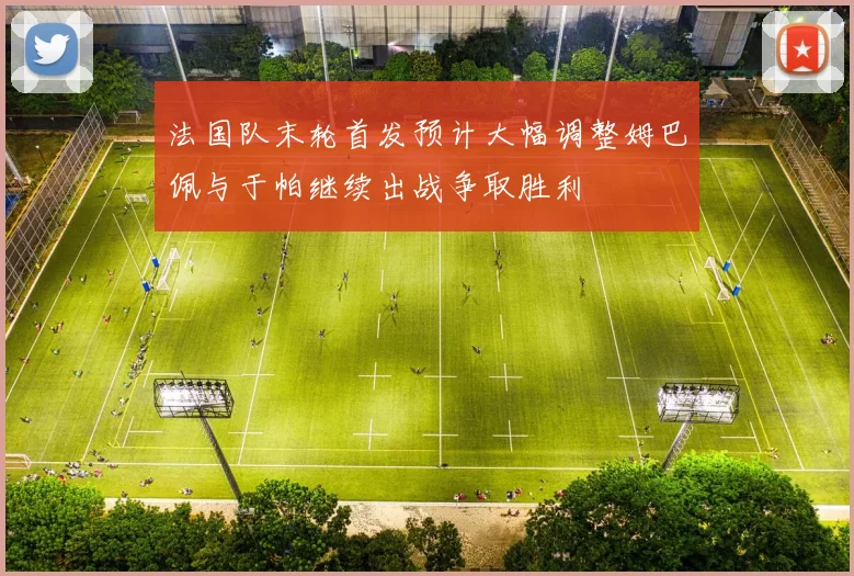 法国队末轮首发预计大幅调整姆巴佩与于帕继续出战争取胜利