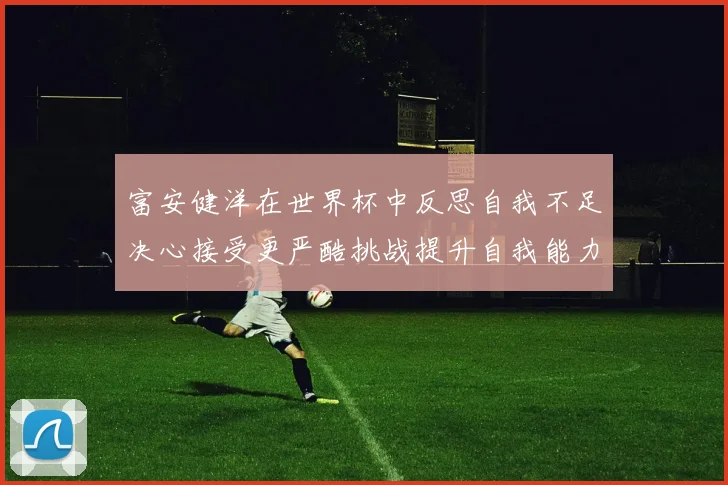 富安健洋在世界杯中反思自我不足决心接受更严酷挑战提升自我能力