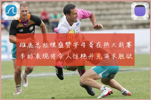 雄鹿总经理盛赞字母哥在热火新赛季的表现将令人惊艳并充满求胜欲