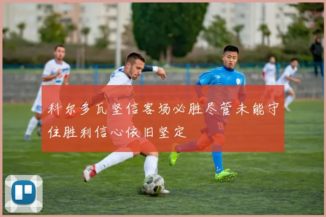 科尔多瓦坚信客场必胜尽管未能守住胜利信心依旧坚定