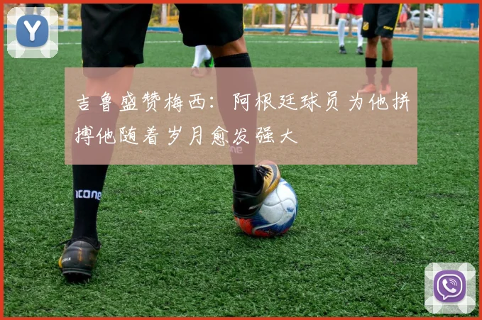 吉鲁盛赞梅西：阿根廷球员为他拼搏他随着岁月愈发强大