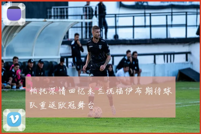 帕托深情回忆米兰祝福伊布期待球队重返欧冠舞台