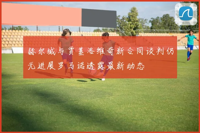 赫尔城与贾基洛维奇新合同谈判仍无进展罗马诺透露最新动态