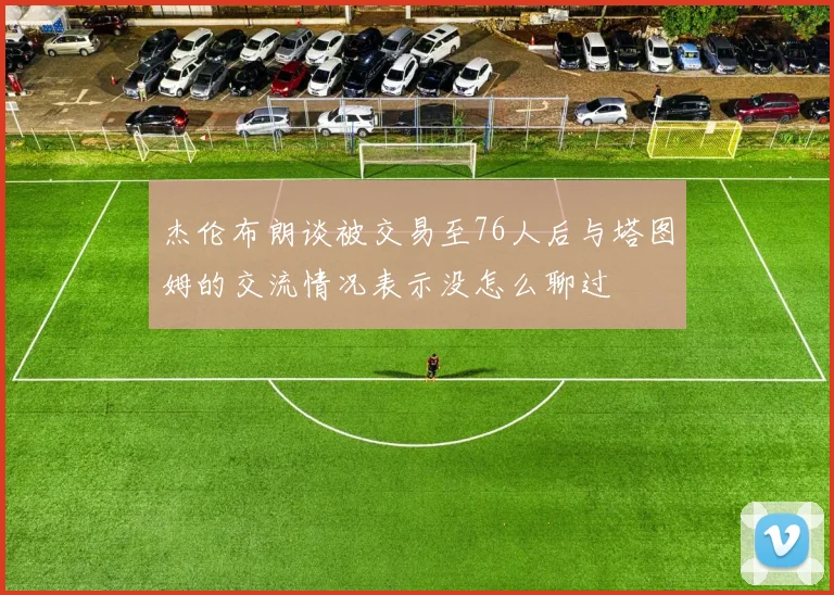 杰伦布朗谈被交易至76人后与塔图姆的交流情况表示没怎么聊过