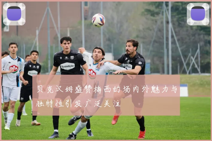 贝克汉姆盛赞梅西的场内外魅力与独特性引发广泛关注