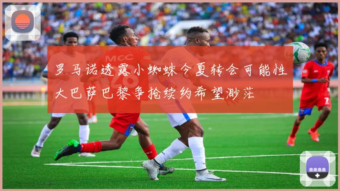 罗马诺透露小蜘蛛今夏转会可能性大巴萨巴黎争抢续约希望渺茫