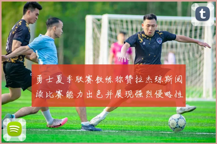 勇士夏季联赛教练称赞拉杰琼斯阅读比赛能力出色并展现强烈侵略性