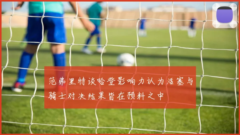 范弗里特谈哈登影响力认为活塞与骑士对决结果皆在预料之中