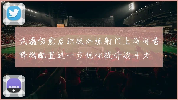 武磊伤愈后积极加练射门上海海港锋线配置进一步优化提升战斗力